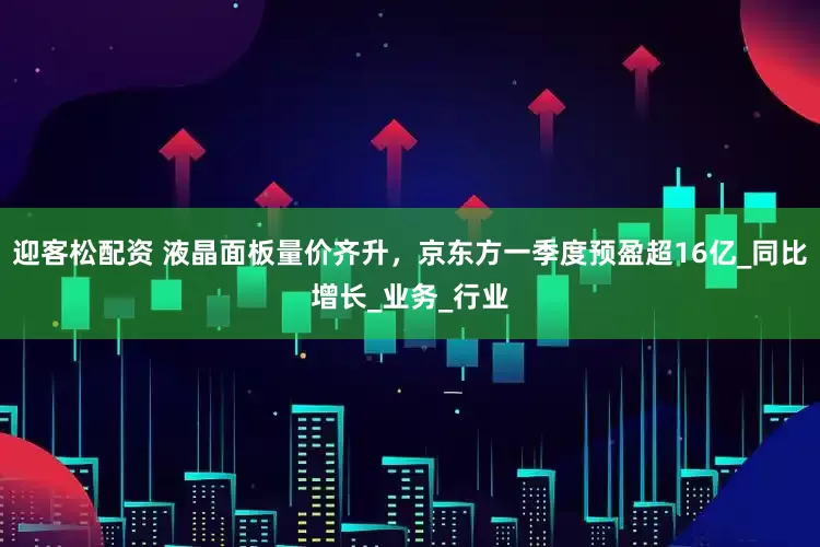 迎客松配资 液晶面板量价齐升，京东方一季度预盈超16亿_同比增长_业务_行业