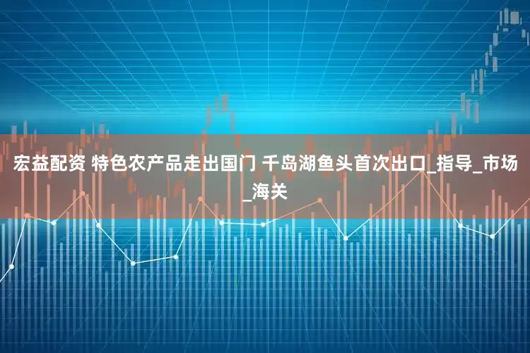宏益配资 特色农产品走出国门 千岛湖鱼头首次出口_指导_市场_海关