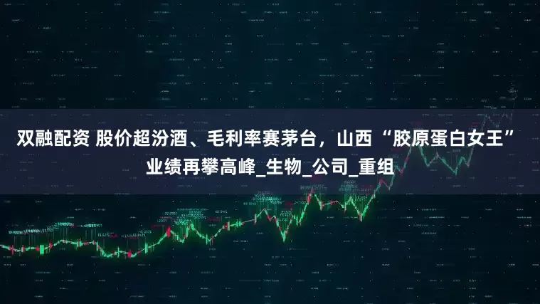 双融配资 股价超汾酒、毛利率赛茅台，山西 “胶原蛋白女王” 业绩再攀高峰_生物_公司_重组