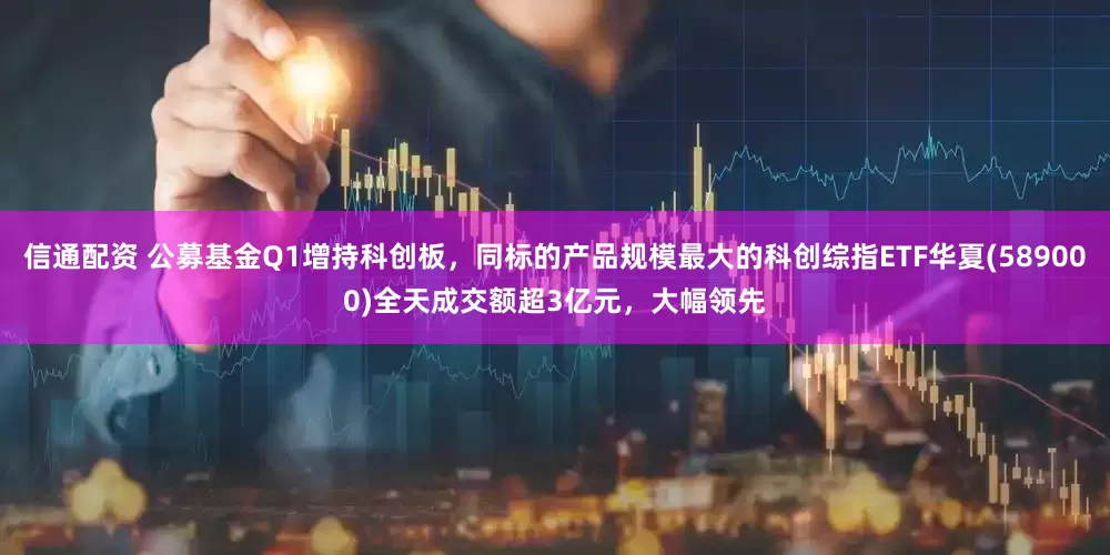 信通配资 公募基金Q1增持科创板，同标的产品规模最大的科创综指ETF华夏(589000)全天成交额超3亿元，大幅领先