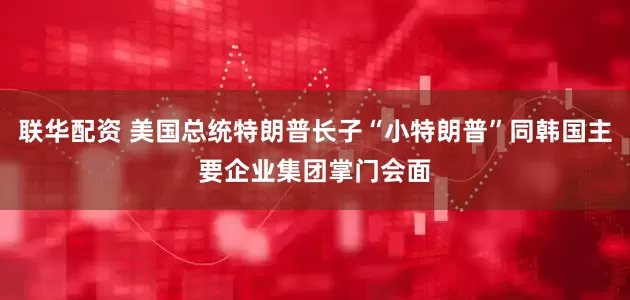 联华配资 美国总统特朗普长子“小特朗普”同韩国主要企业集团掌门会面