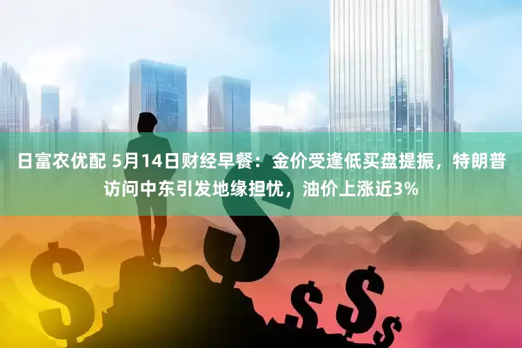 日富农优配 5月14日财经早餐：金价受逢低买盘提振，特朗普访问中东引发地缘担忧，油价上涨近3%