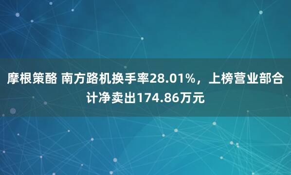 摩根策酪 南方路机换手率28.01%，上榜营业部合计净卖出174.86万元