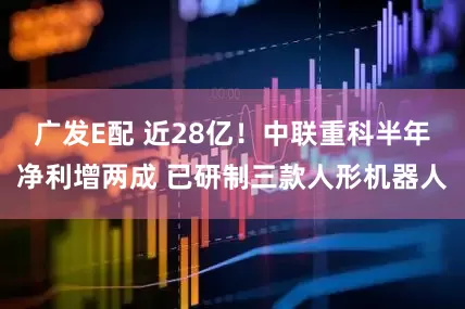 广发E配 近28亿！中联重科半年净利增两成 已研制三款人形机器人