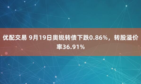 优配交易 9月19日奥锐转债下跌0.86%，转股溢价率36.91%