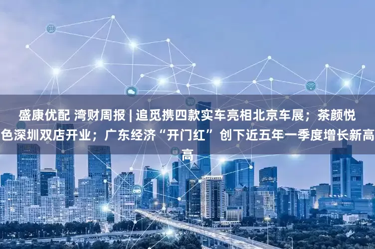 盛康优配 湾财周报 | 追觅携四款实车亮相北京车展；茶颜悦色深圳双店开业；广东经济“开门红” 创下近五年一季度增长新高